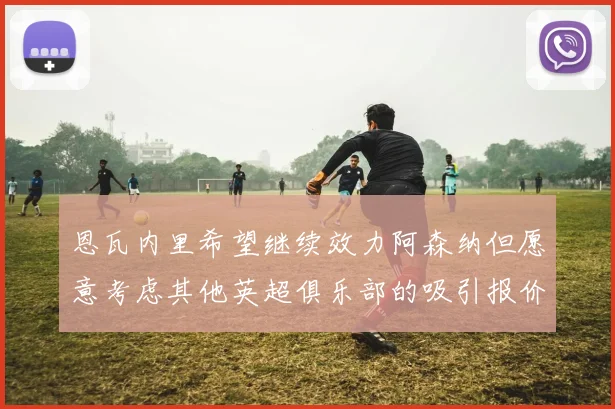 恩瓦内里希望继续效力阿森纳但愿意考虑其他英超俱乐部的吸引报价