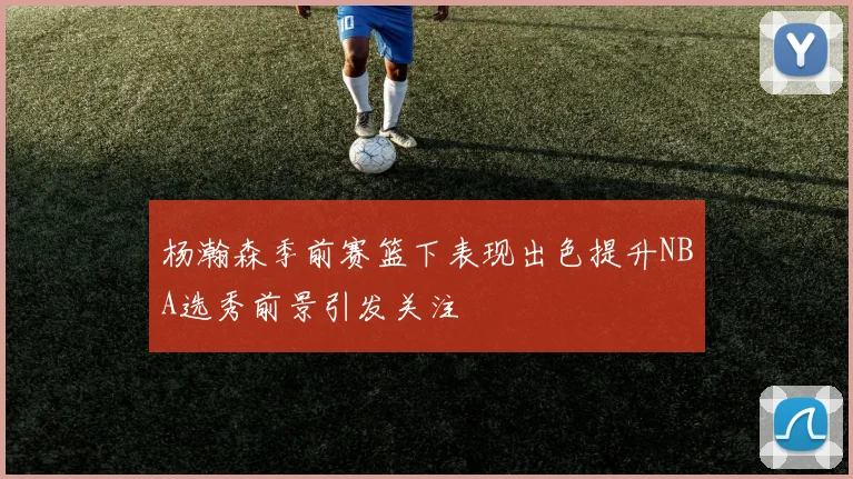 杨瀚森季前赛篮下表现出色提升NBA选秀前景引发关注