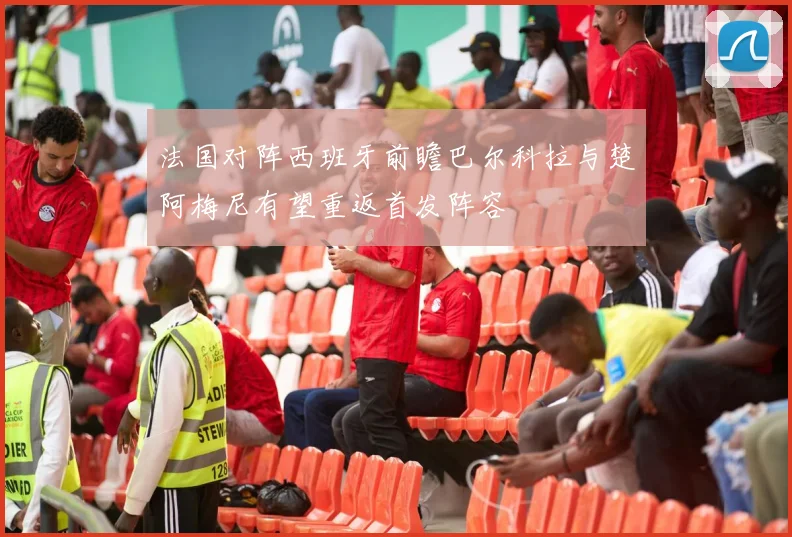 法国对阵西班牙前瞻巴尔科拉与楚阿梅尼有望重返首发阵容