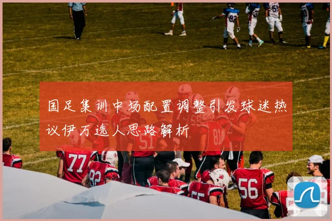 国足集训中场配置调整引发球迷热议伊万选人思路解析