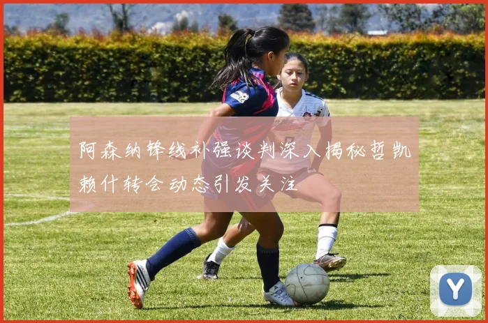 阿森纳锋线补强谈判深入揭秘哲凯赖什转会动态引发关注