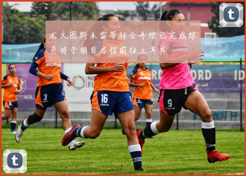 尤文图斯米雷蒂转会手续已完成球员将于明日启程前往土耳其