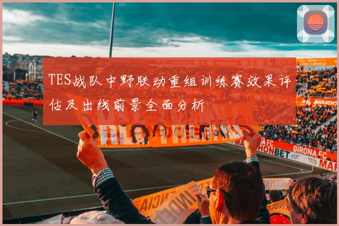 TES战队中野联动重组训练赛效果评估及出线前景全面分析