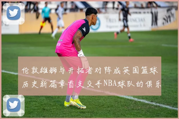 伦敦雄狮与开拓者对阵成英国篮球历史新篇章首支交手NBA球队的俱乐部