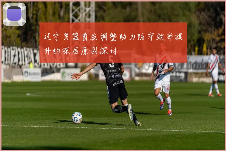 辽宁男篮首发调整助力防守效率提升的深层原因探讨