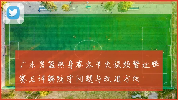 广东男篮热身赛末节失误频繁杜锋赛后详解防守问题与改进方向