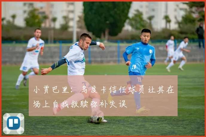 小贾巴里：乌度卡信任球员让其在场上自我救赎弥补失误